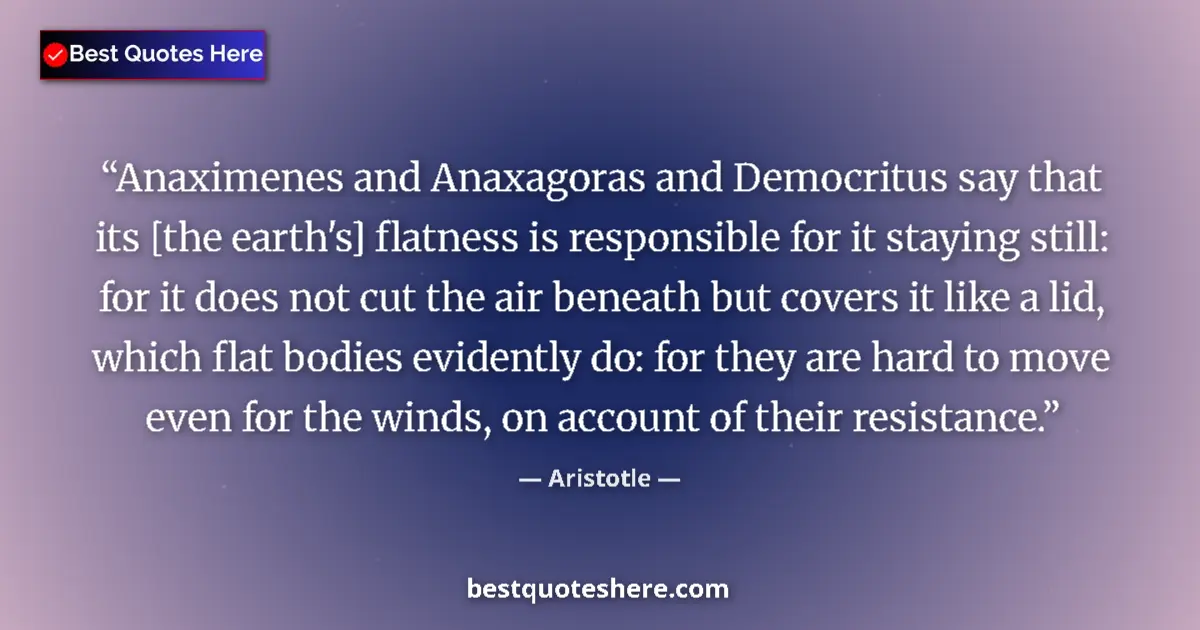 Quote by Aristotle: Anaximenes and Anaxagoras and Democritus say that its [the earth's] flatness is responsible for it s...