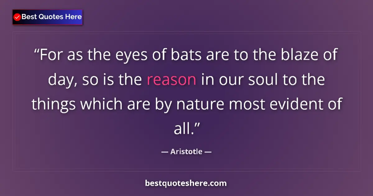Quote by Aristotle: For as the eyes of bats are to the blaze of day, so is the reason in our soul to the things which ar...