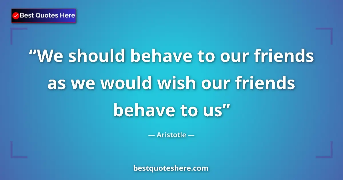 Quote by Aristotle: We should behave to our friends as we would wish our friends behave to us...