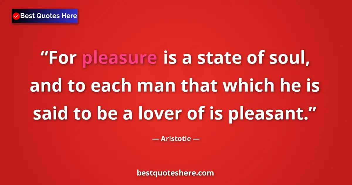 Quote by Aristotle: For pleasure is a state of soul, and to each man that which he is said to be a lover of is pleasant....