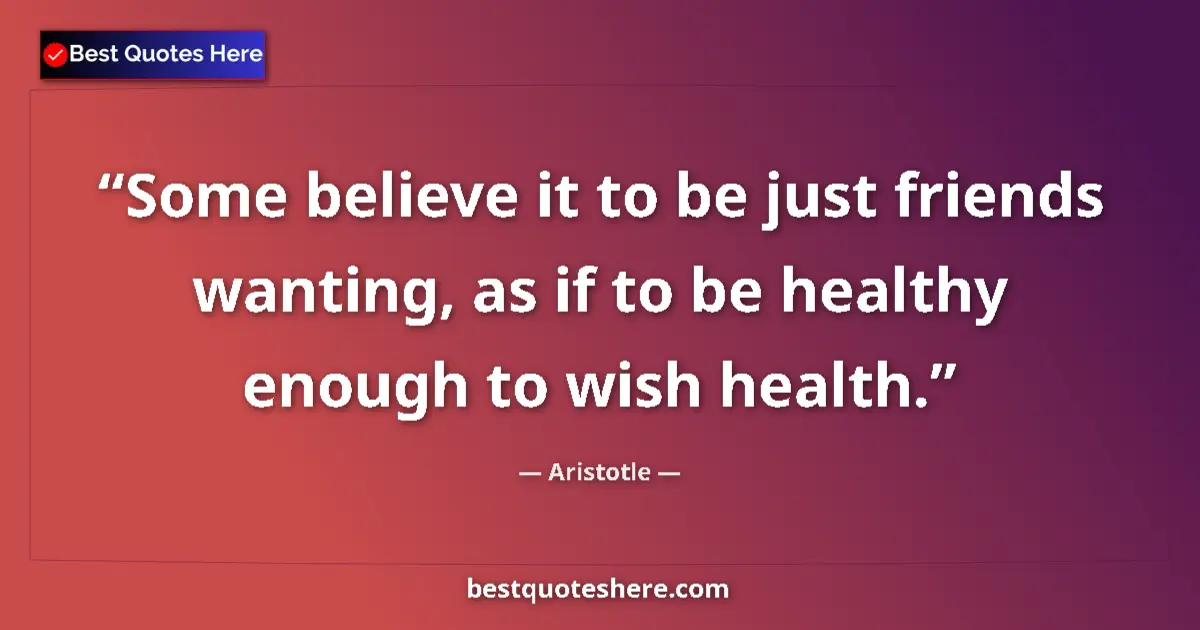 Quote by Aristotle: Some believe it to be just friends wanting, as if to be healthy enough to wish health....