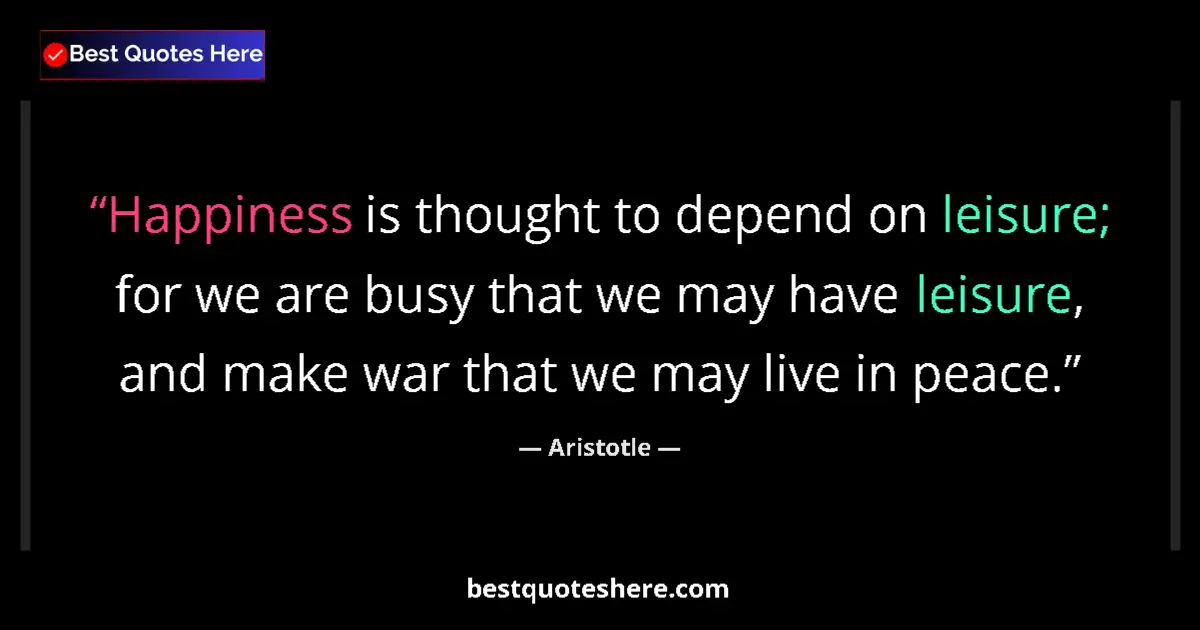 Quote by Aristotle: Happiness is thought to depend on leisure; for we are busy that we may have leisure, and make war th...