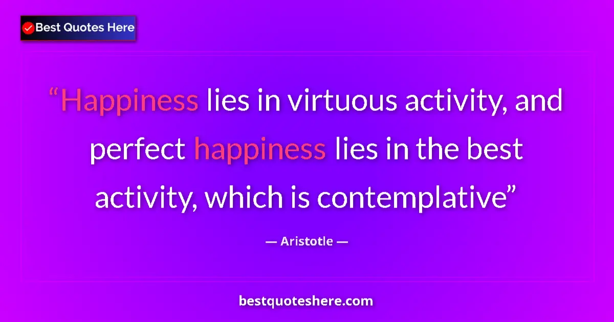 Quote by Aristotle: Happiness lies in virtuous activity, and perfect happiness lies in the best activity, which is conte...