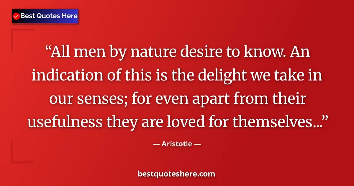 Quote by Aristotle: All men by nature desire to know. An indication of this is the delight we take in our senses; for ev...