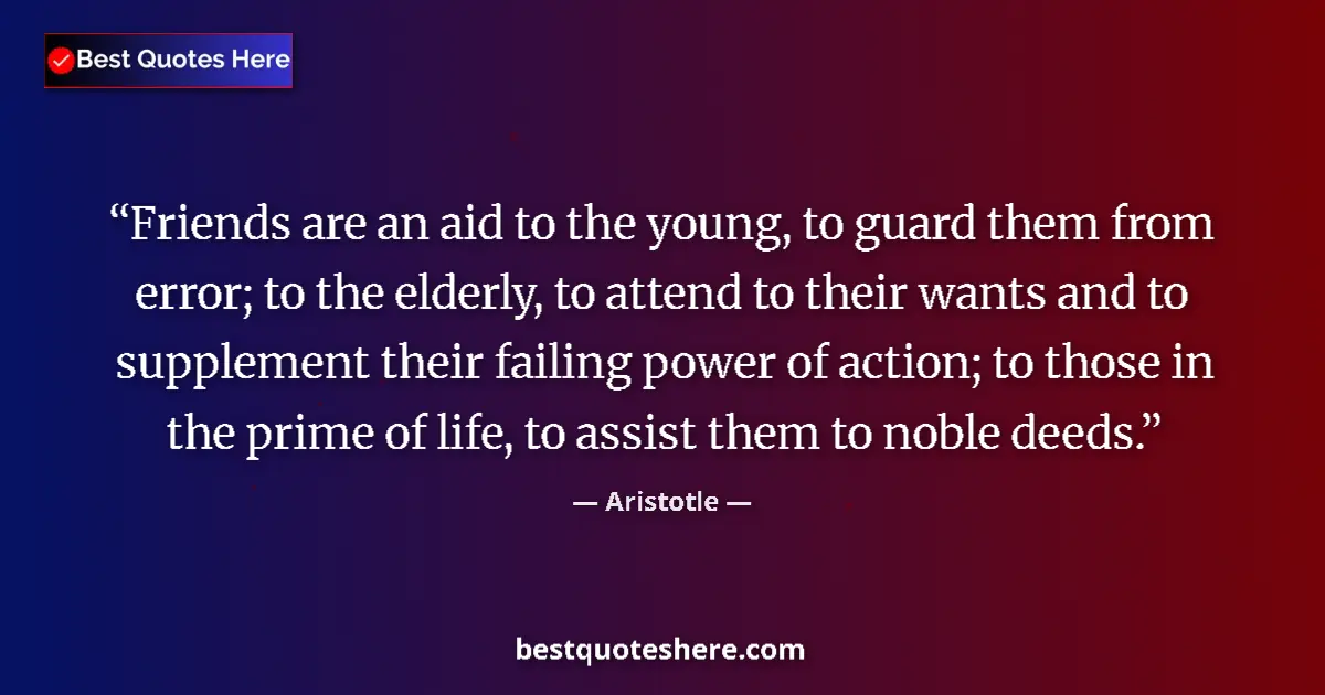 Quote by Aristotle: Friends are an aid to the young, to guard them from error; to the elderly, to attend to their wants ...