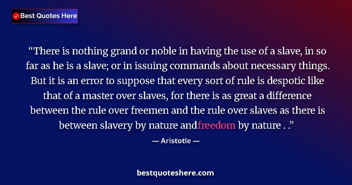 Quote by Aristotle: There is nothing grand or noble in having the use of a slave, in so far as he is a slave; or in issu...