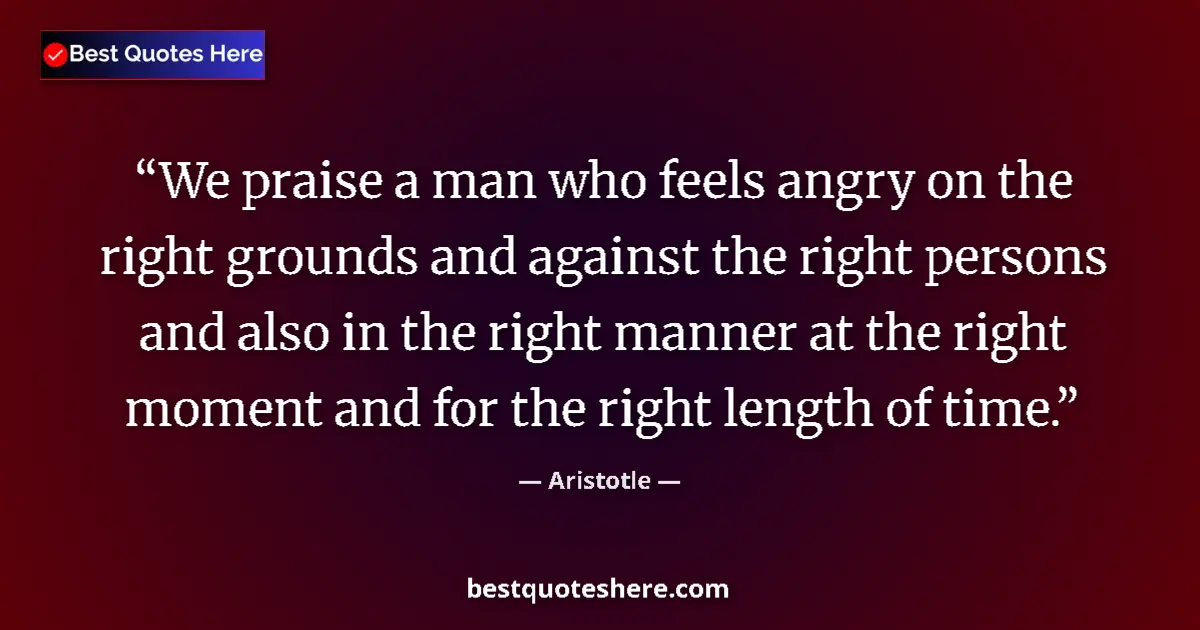 Quote by Aristotle: We praise a man who feels angry on the right grounds and against the right persons and also in the r...