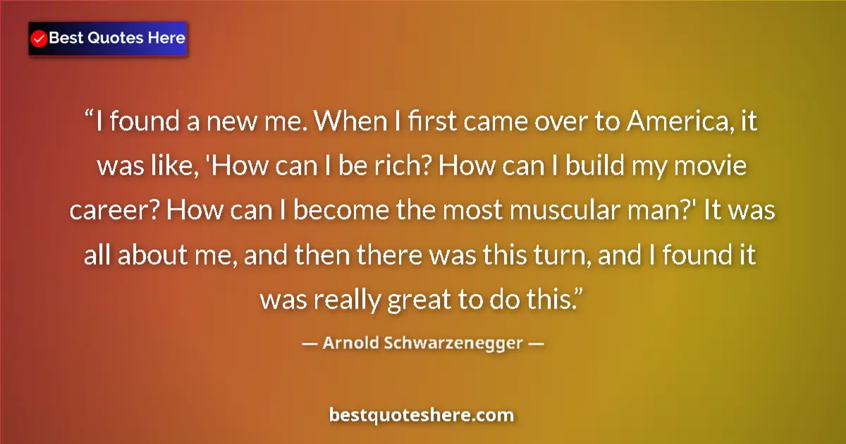 Quote by Arnold Schwarzenegger: I found a new me. When I first came over to America, it was like, 'How can I be rich? How can I buil...