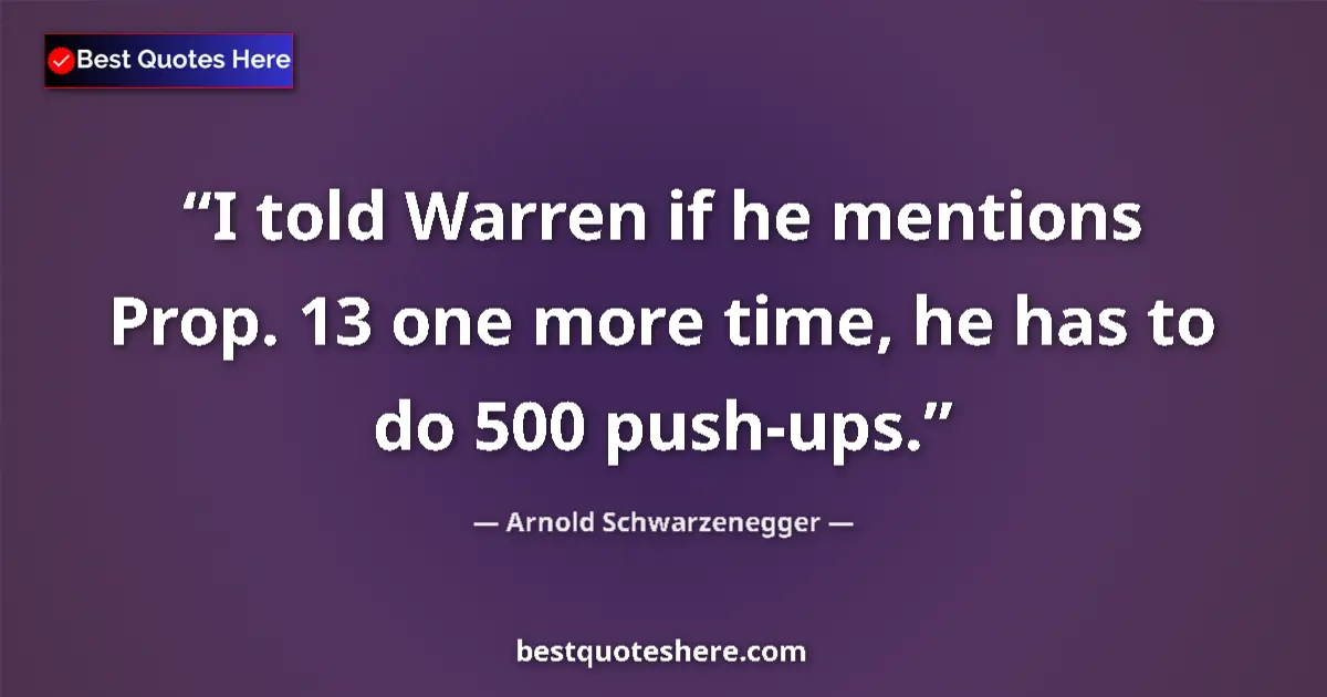 Quote by Arnold Schwarzenegger: I told Warren if he mentions Prop. 13 one more time, he has to do 500 push-ups....