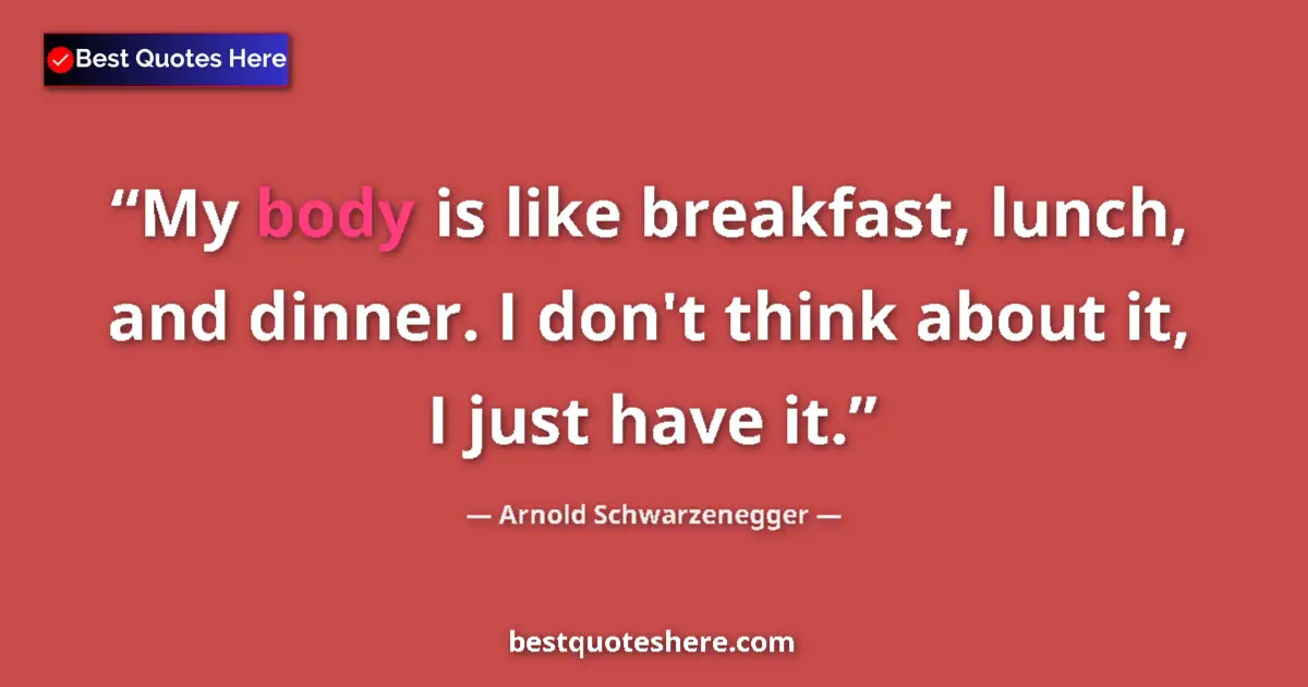 Image for the quote by Arnold Schwarzenegger: My body is like breakfast, lunch, and dinner. I don't think about it, I just have it....