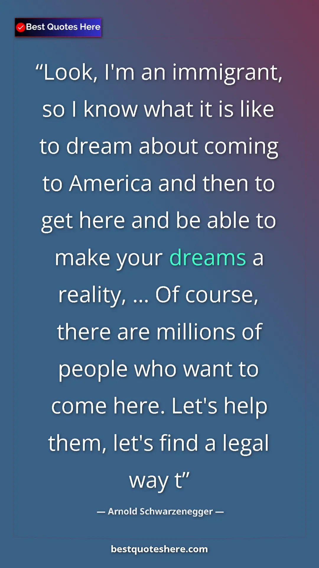 Arnold Schwarzenegger Quote Card: "Look, I'm an immigrant, so I know what it is like to dream..." Pinterest quote poster by Arnold Schwarzenegger: "Look, I'm an immigrant, so I know what it is like to dream..."