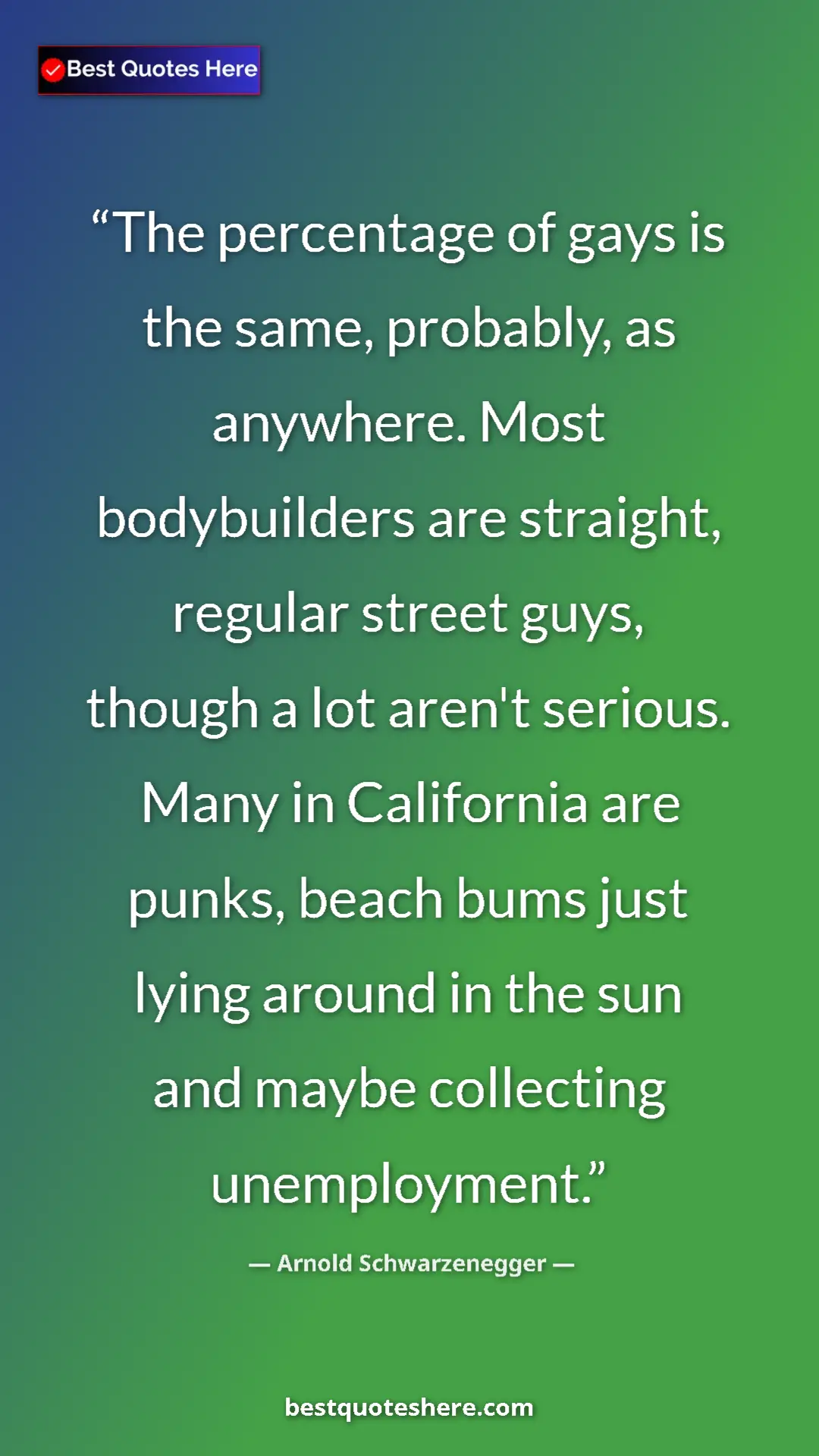 Arnold Schwarzenegger Quote Card: "The percentage of gays is the same, probably, as anywhere...." Pinterest quote poster by Arnold Schwarzenegger: "The percentage of gays is the same, probably, as anywhere...."