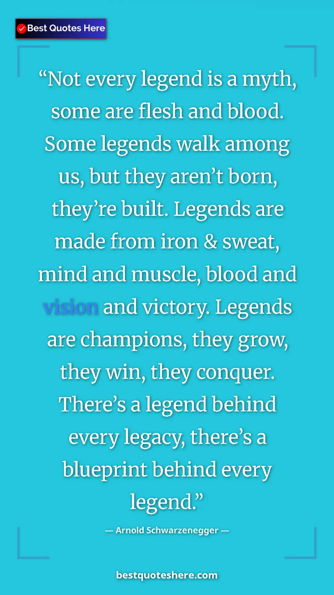Arnold Schwarzenegger Quote Card: "Not every legend is a myth, some are flesh and blood. Some..." Pinterest quote poster by Arnold Schwarzenegger: "Not every legend is a myth, some are flesh and blood. Some..."