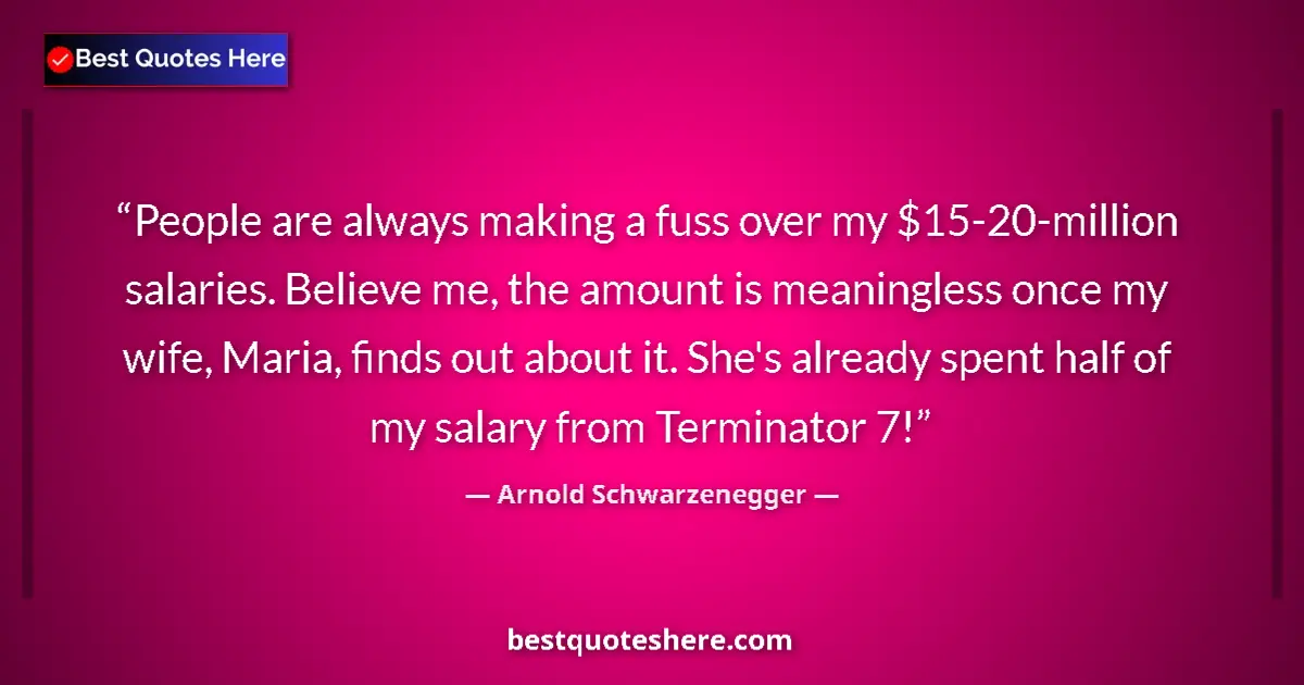 Quote by Arnold Schwarzenegger: People are always making a fuss over my $15-20-million salaries. Believe me, the amount is meaningle...