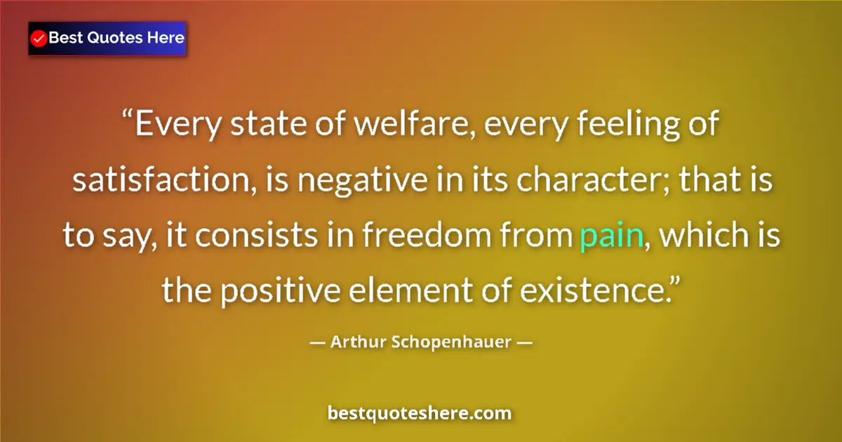 Image for the quote by Arthur Schopenhauer: Every state of welfare, every feeling of satisfaction, is negative in its character; that is to say,...