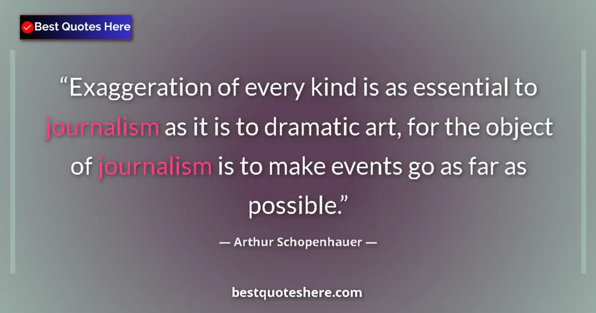 Image for the quote by Arthur Schopenhauer: Exaggeration of every kind is as essential to journalism as it is to dramatic art, for the object of...