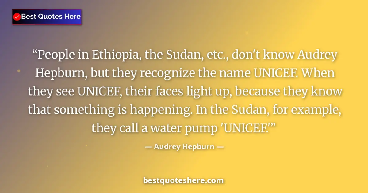 Quote by Audrey Hepburn: People in Ethiopia, the Sudan, etc., don't know Audrey Hepburn, but they recognize the name UNICEF. ...