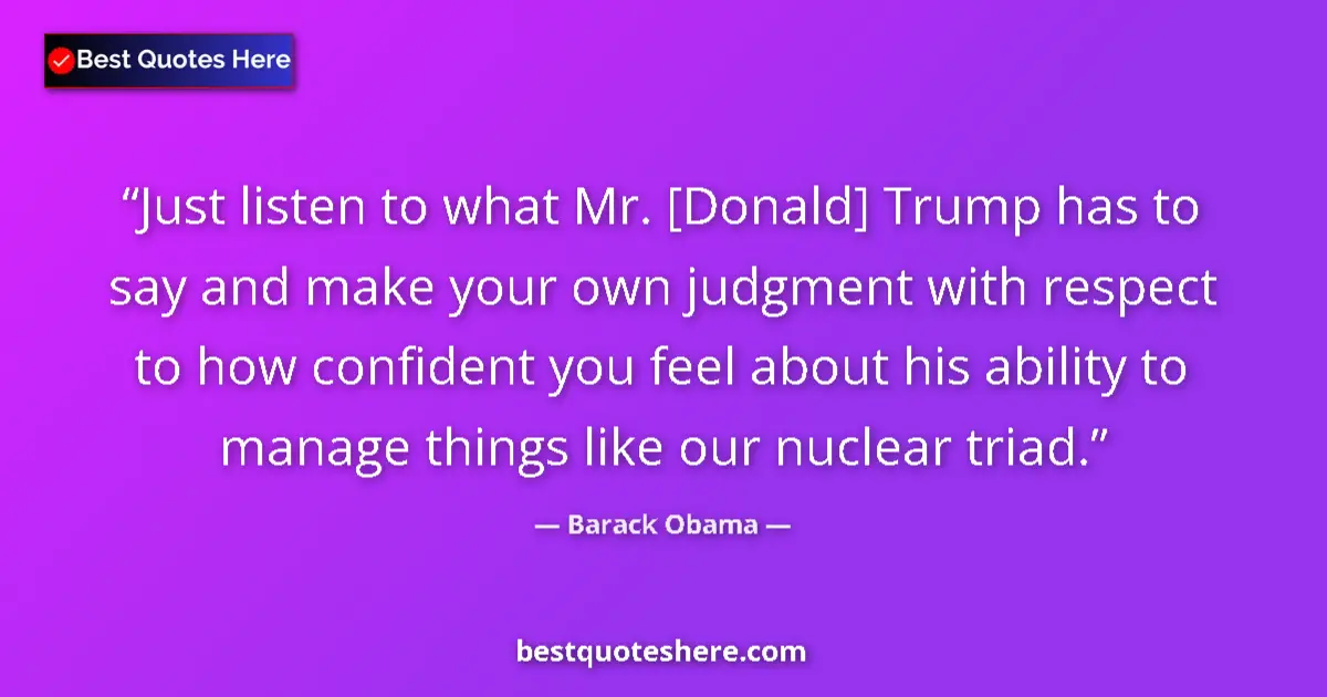 Quote by Barack Obama: Just listen to what Mr. [Donald] Trump has to say and make your own judgment with respect to how con...