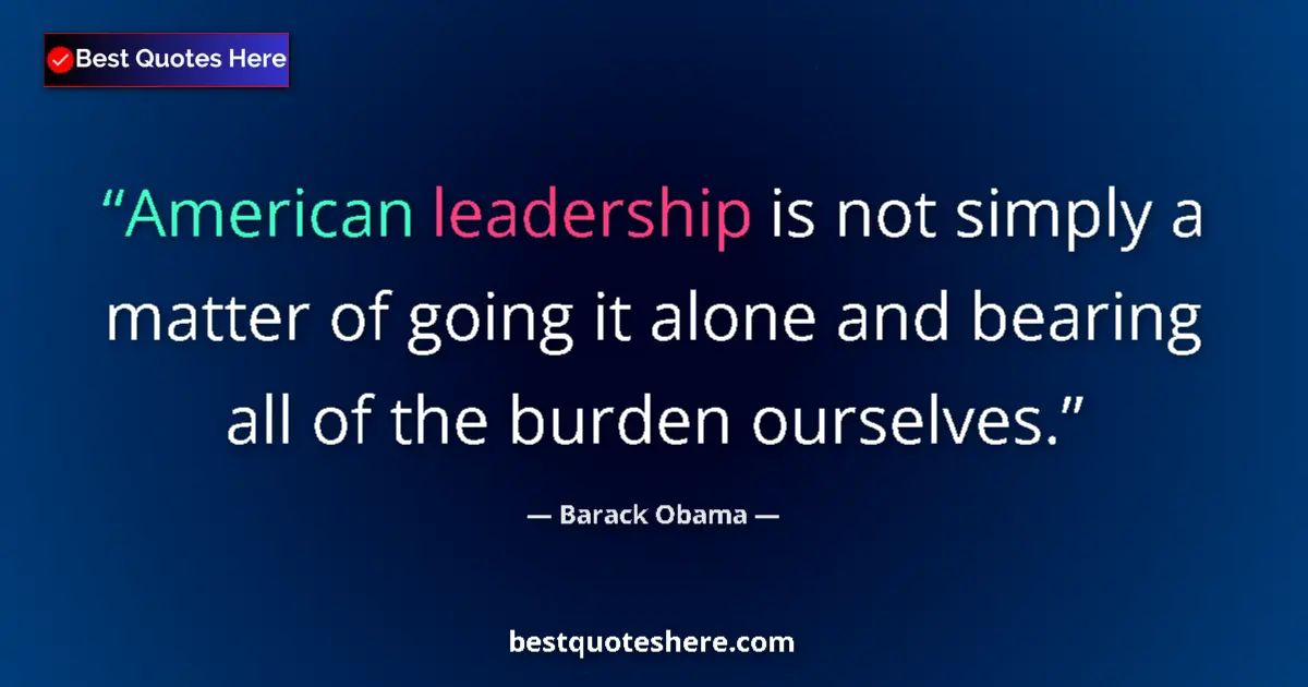 Quote by Barack Obama: American leadership is not simply a matter of going it alone and bearing all of the burden ourselves...