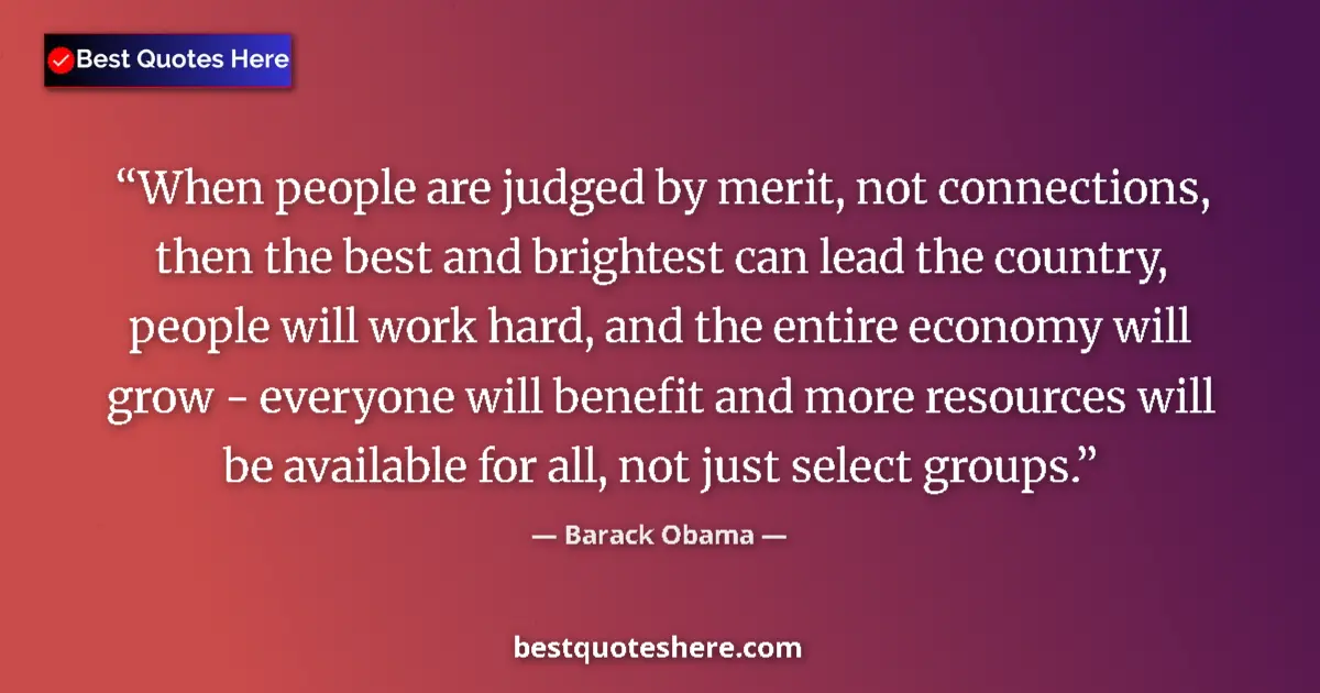Quote by Barack Obama: When people are judged by merit, not connections, then the best and brightest can lead the country, ...