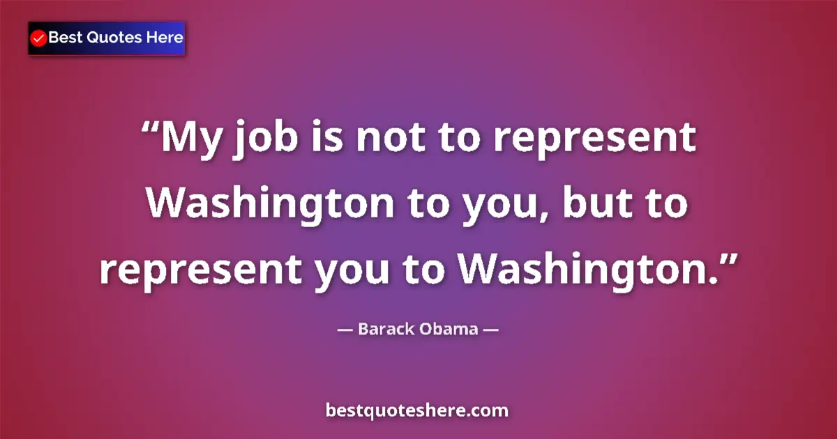Quote by Barack Obama: My job is not to represent Washington to you, but to represent you to Washington....
