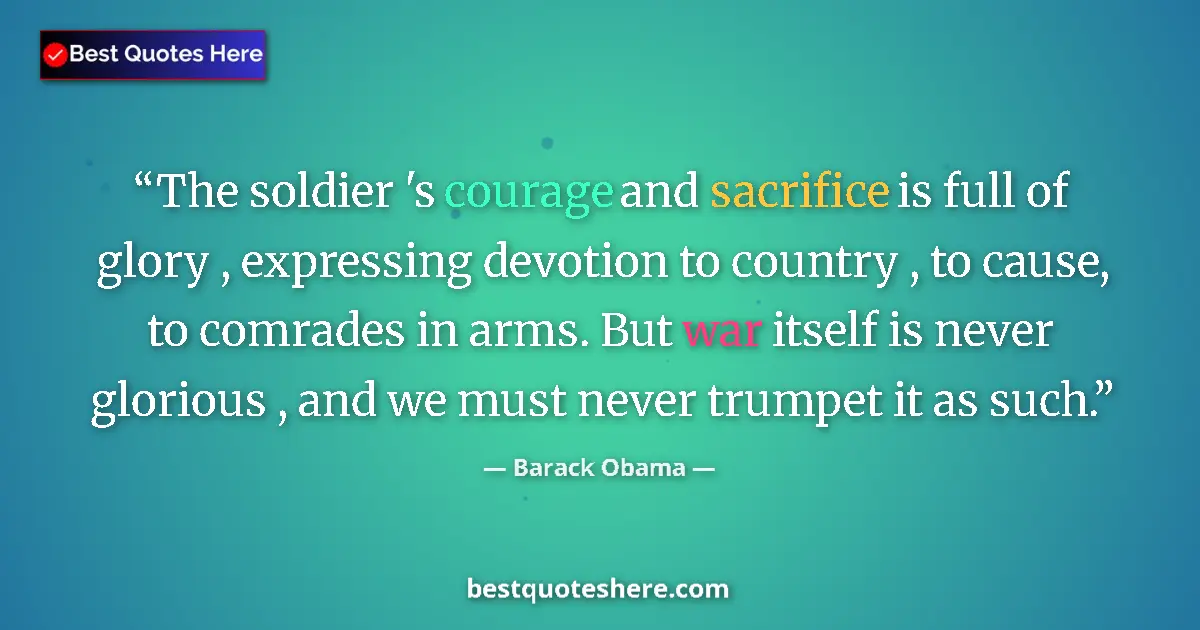 Quote by Barack Obama: The soldier 's courage and sacrifice is full of glory , expressing devotion to country , to cause, t...