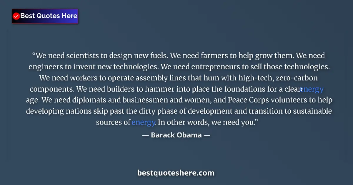 Quote by Barack Obama: We need scientists to design new fuels. We need farmers to help grow them. We need engineers to inve...