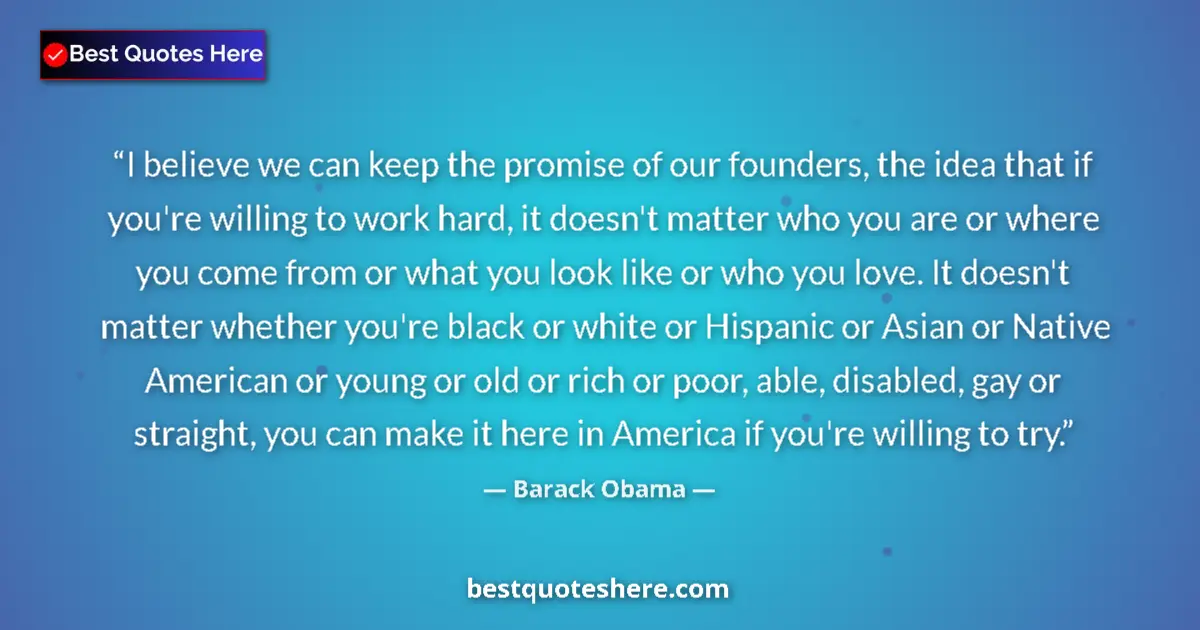 Quote by Barack Obama: I believe we can keep the promise of our founders, the idea that if you're willing to work hard, it ...