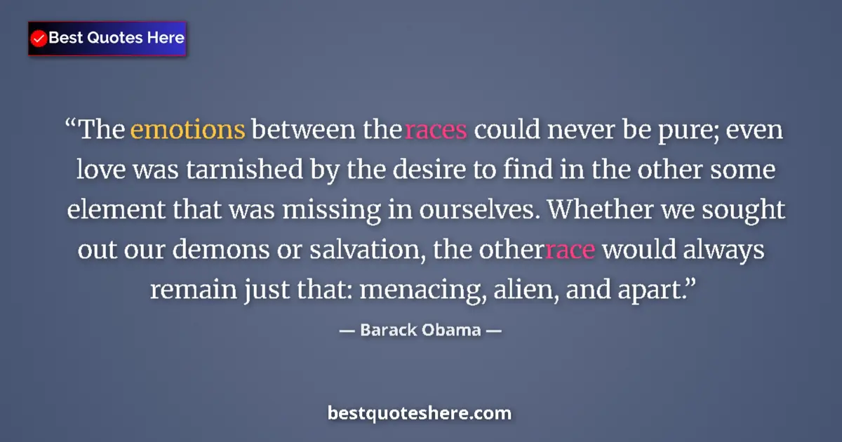 Quote by Barack Obama: The emotions between the races could never be pure; even love was tarnished by the desire to find in...