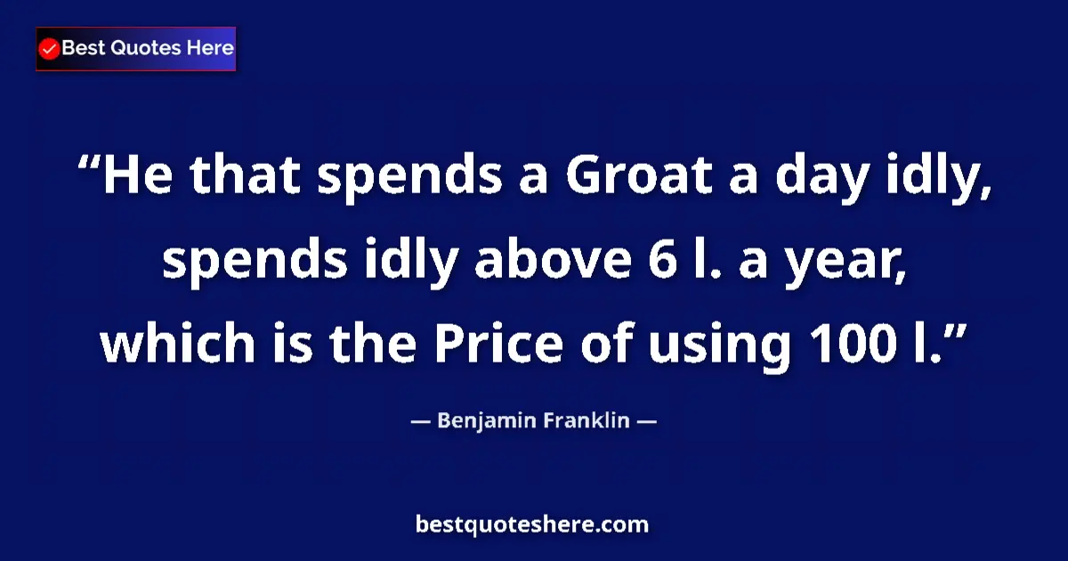 Quote by Benjamin Franklin: He that spends a Groat a day idly, spends idly above 6 l. a year, which is the Price of using 100 l....
