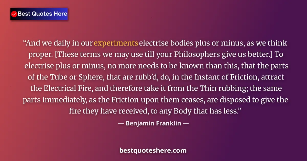Quote by Benjamin Franklin: And we daily in our experiments electrise bodies plus or minus, as we think proper. [These terms we ...