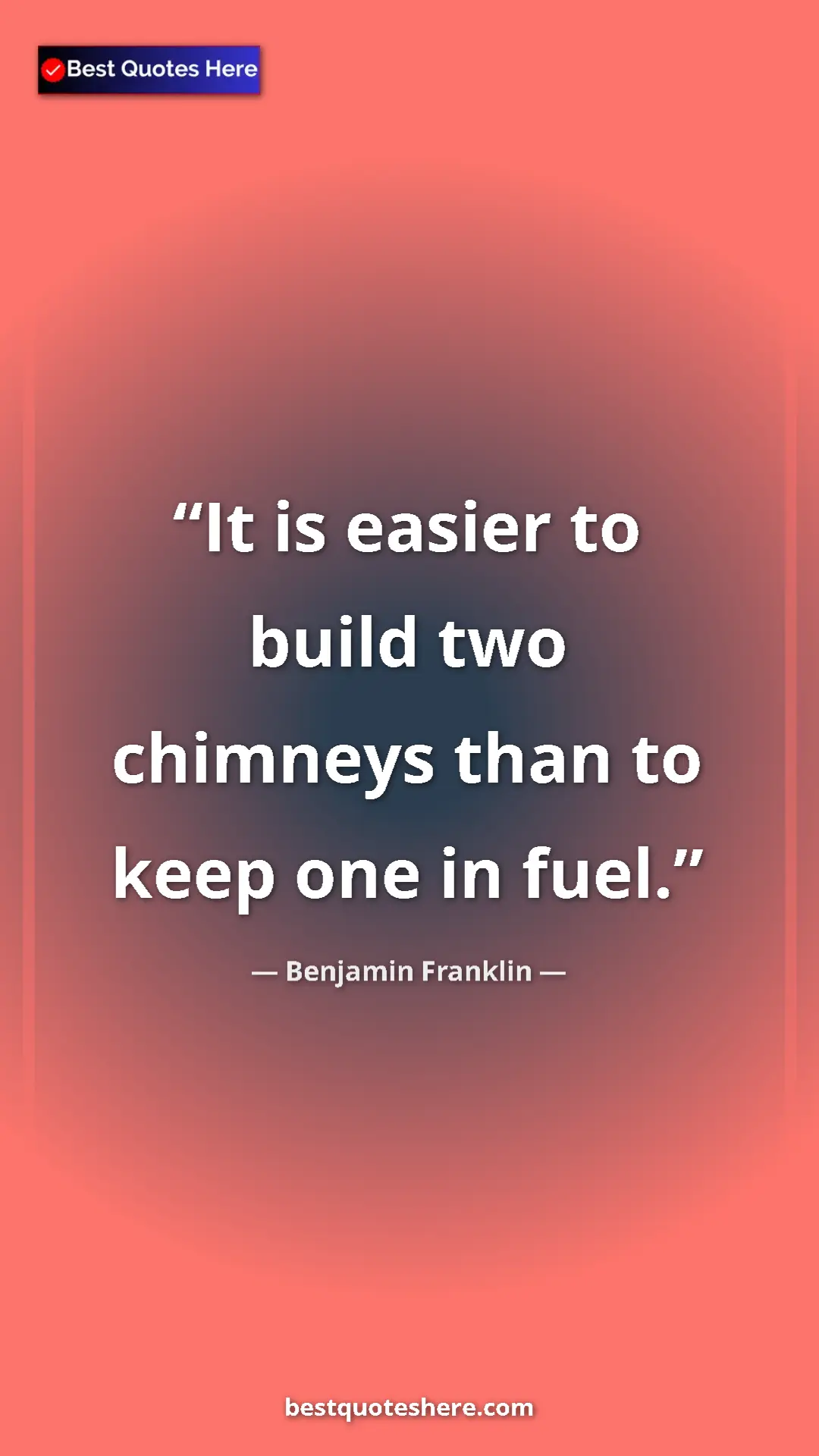 Benjamin Franklin Quote Card: "It is easier to build two chimneys than to keep one in fuel." Pinterest quote poster by Benjamin Franklin: "It is easier to build two chimneys than to keep one in fuel."
