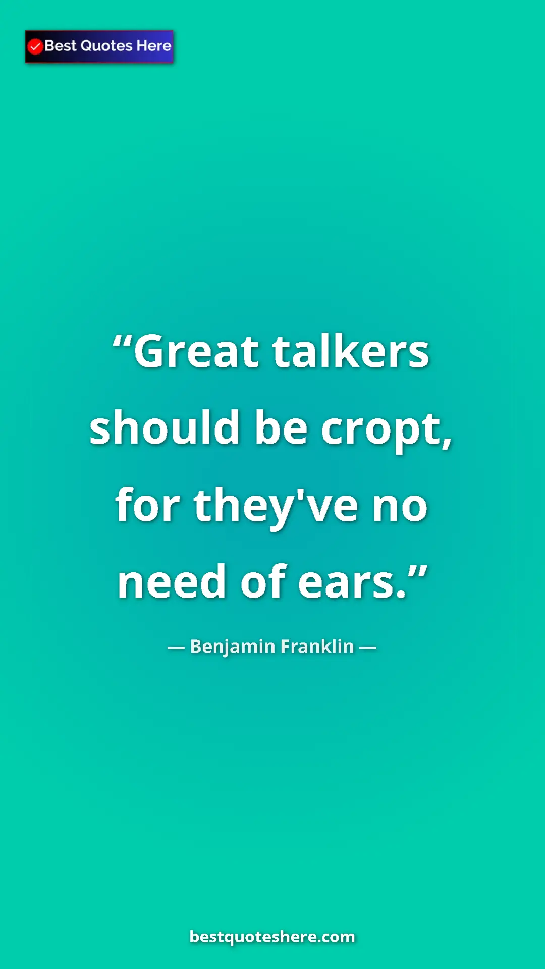 Benjamin Franklin Quote Card: "Great talkers should be cropt, for they've no need of ears." Pinterest quote poster by Benjamin Franklin: "Great talkers should be cropt, for they've no need of ears."