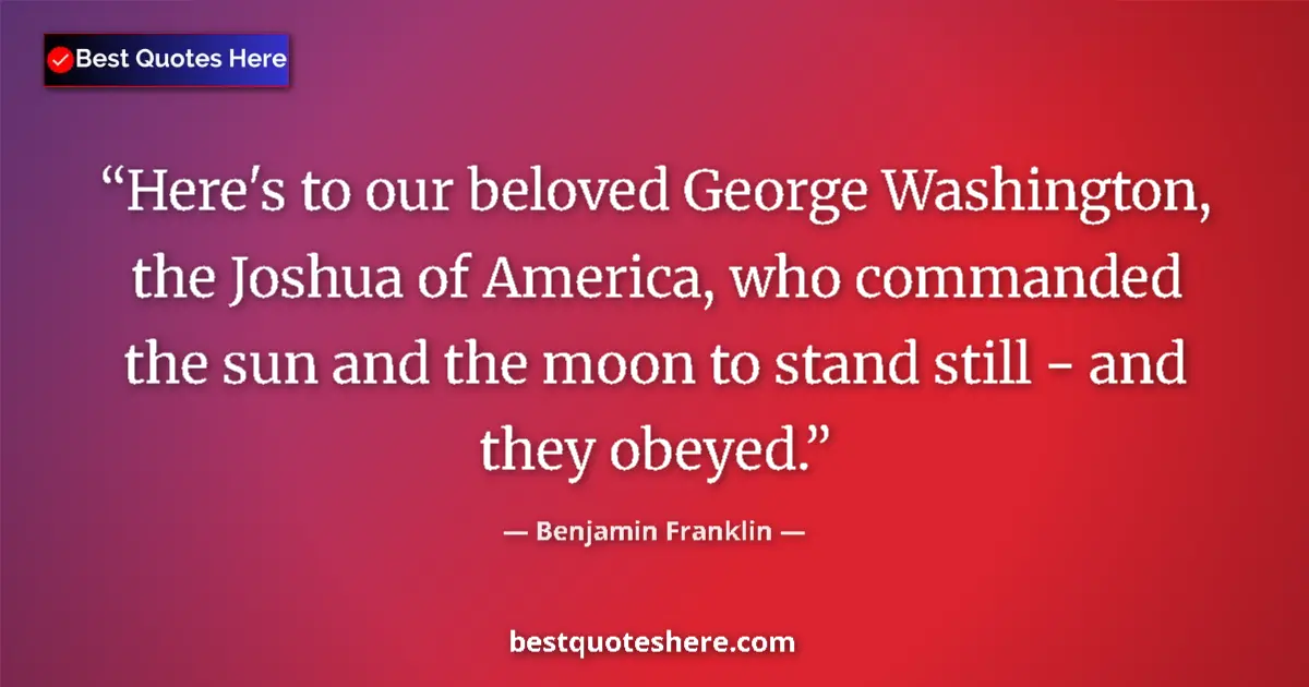Quote by Benjamin Franklin: Here's to our beloved George Washington, the Joshua of America, who commanded the sun and the moon t...