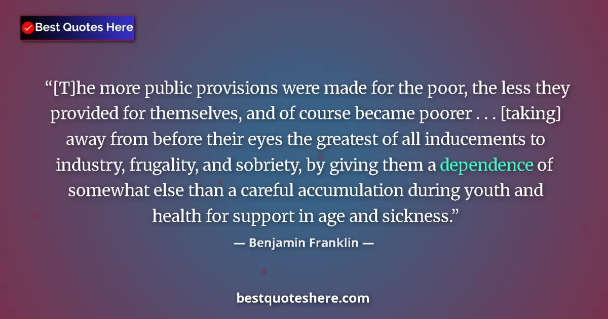 Quote by Benjamin Franklin: [T]he more public provisions were made for the poor, the less they provided for themselves, and of c...