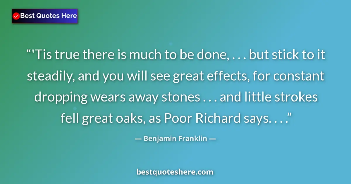 Quote by Benjamin Franklin: 'Tis true there is much to be done, . . . but stick to it steadily, and you will see great effects, ...