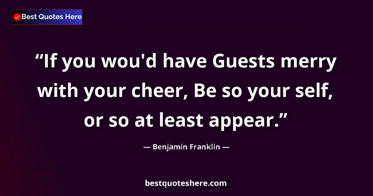 Quote by Benjamin Franklin: If you wou'd have Guests merry with your cheer, Be so your self, or so at least appear....