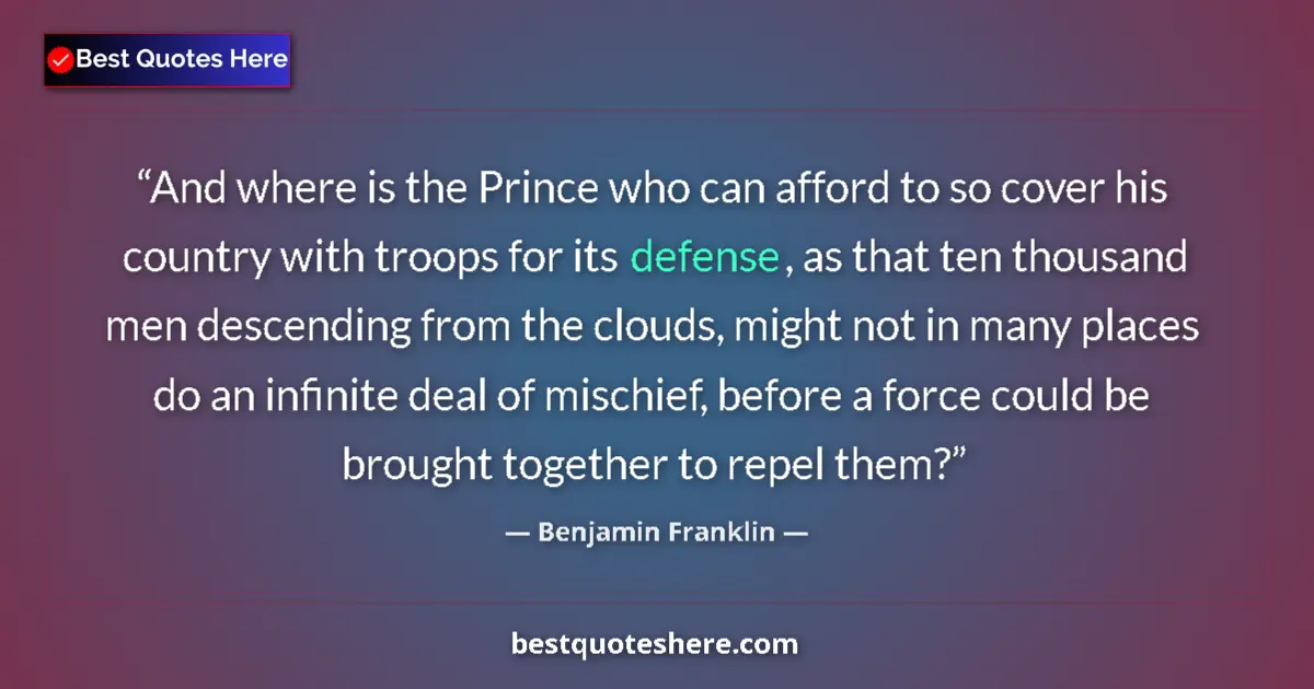 Quote by Benjamin Franklin: And where is the Prince who can afford to so cover his country with troops for its defense, as that ...