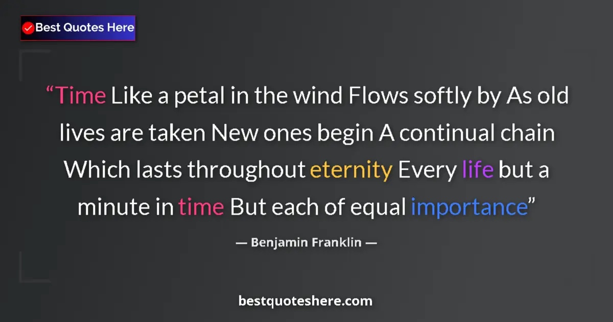 Image for the quote by Benjamin Franklin: Time Like a petal in the wind Flows softly by As old lives are taken New ones begin A continual chai...