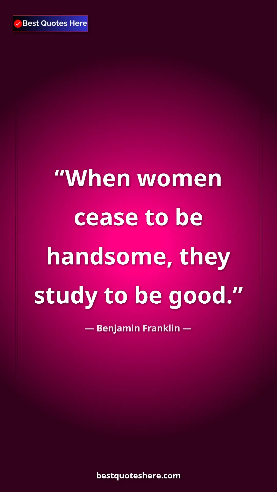 Benjamin Franklin Quote Card: "When women cease to be handsome, they study to be good." Pinterest quote poster by Benjamin Franklin: "When women cease to be handsome, they study to be good."
