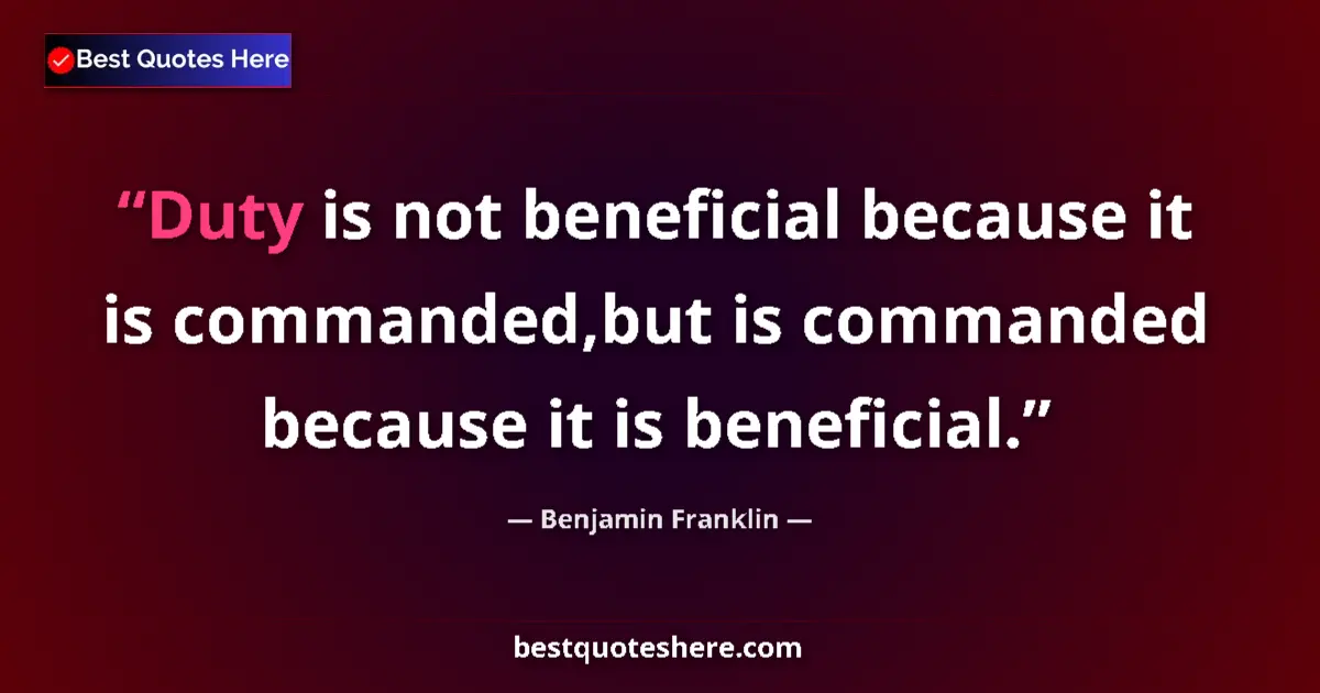 Quote by Benjamin Franklin: Duty is not beneficial because it is commanded,but is commanded because it is beneficial....