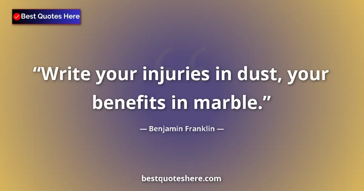Benjamin Franklin Quote: "Write your injuries in dust, your benefits in marble." Benjamin Franklin quote: "Write your injuries in dust, your benefits in marble."