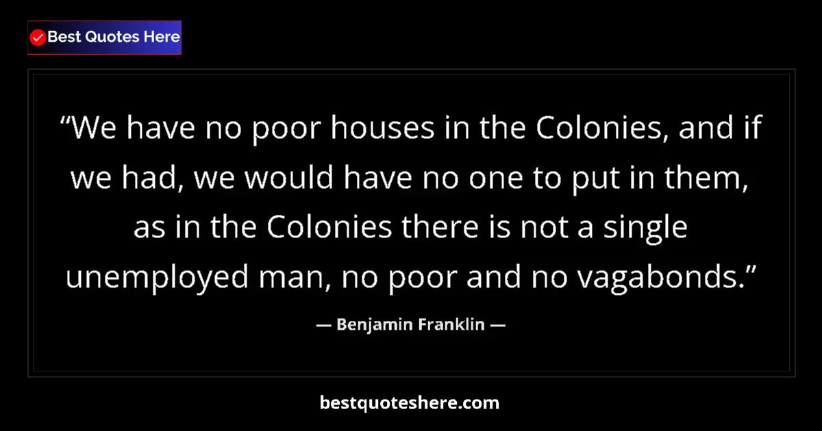 Quote by Benjamin Franklin: We have no poor houses in the Colonies, and if we had, we would have no one to put in them, as in th...