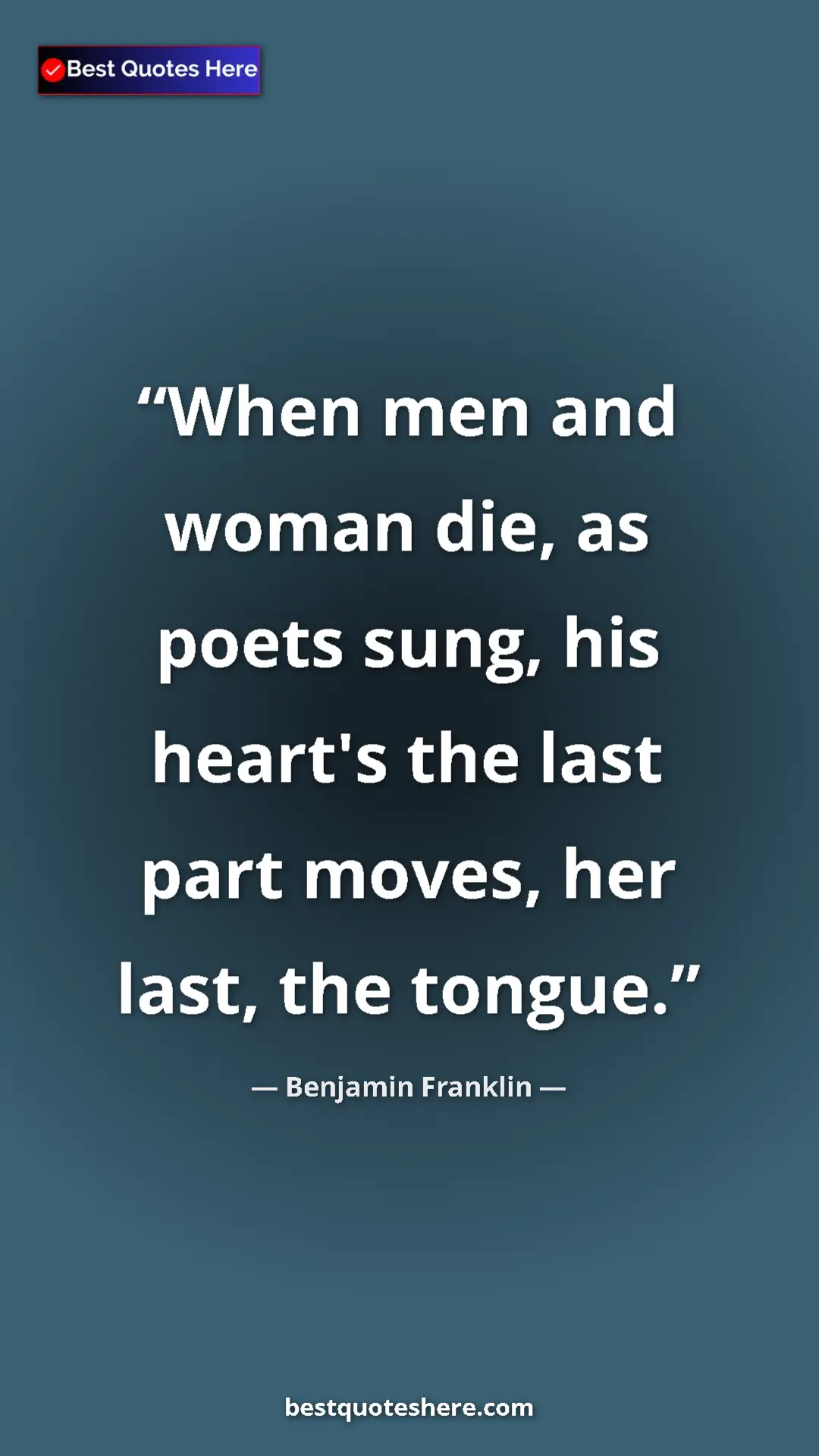 Benjamin Franklin Quote Card: "When men and woman die, as poets sung, his heart's the last..." Pinterest quote poster by Benjamin Franklin: "When men and woman die, as poets sung, his heart's the last..."