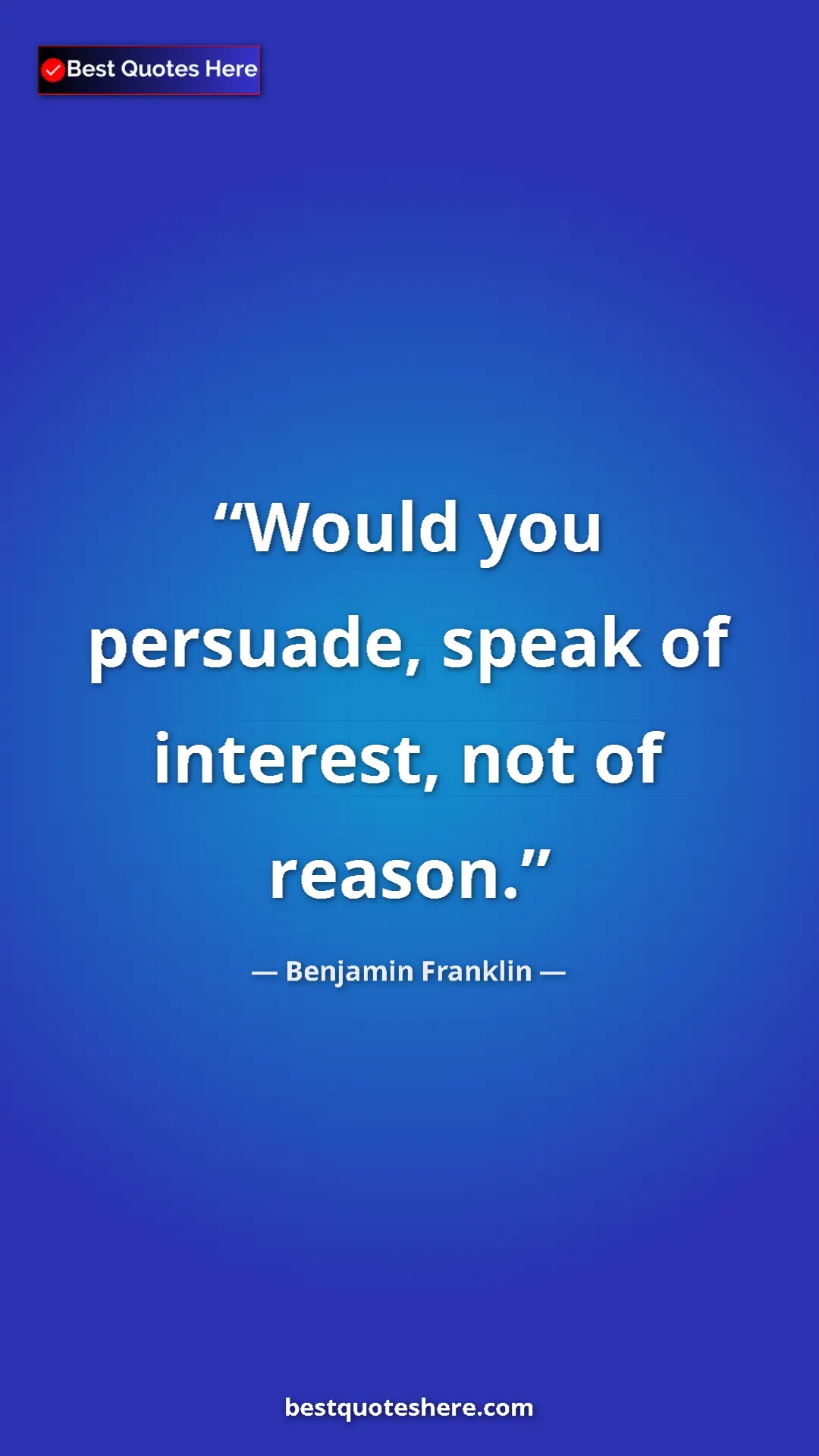 Benjamin Franklin Quote Card: "Would you persuade, speak of interest, not of reason." Pinterest quote poster by Benjamin Franklin: "Would you persuade, speak of interest, not of reason."