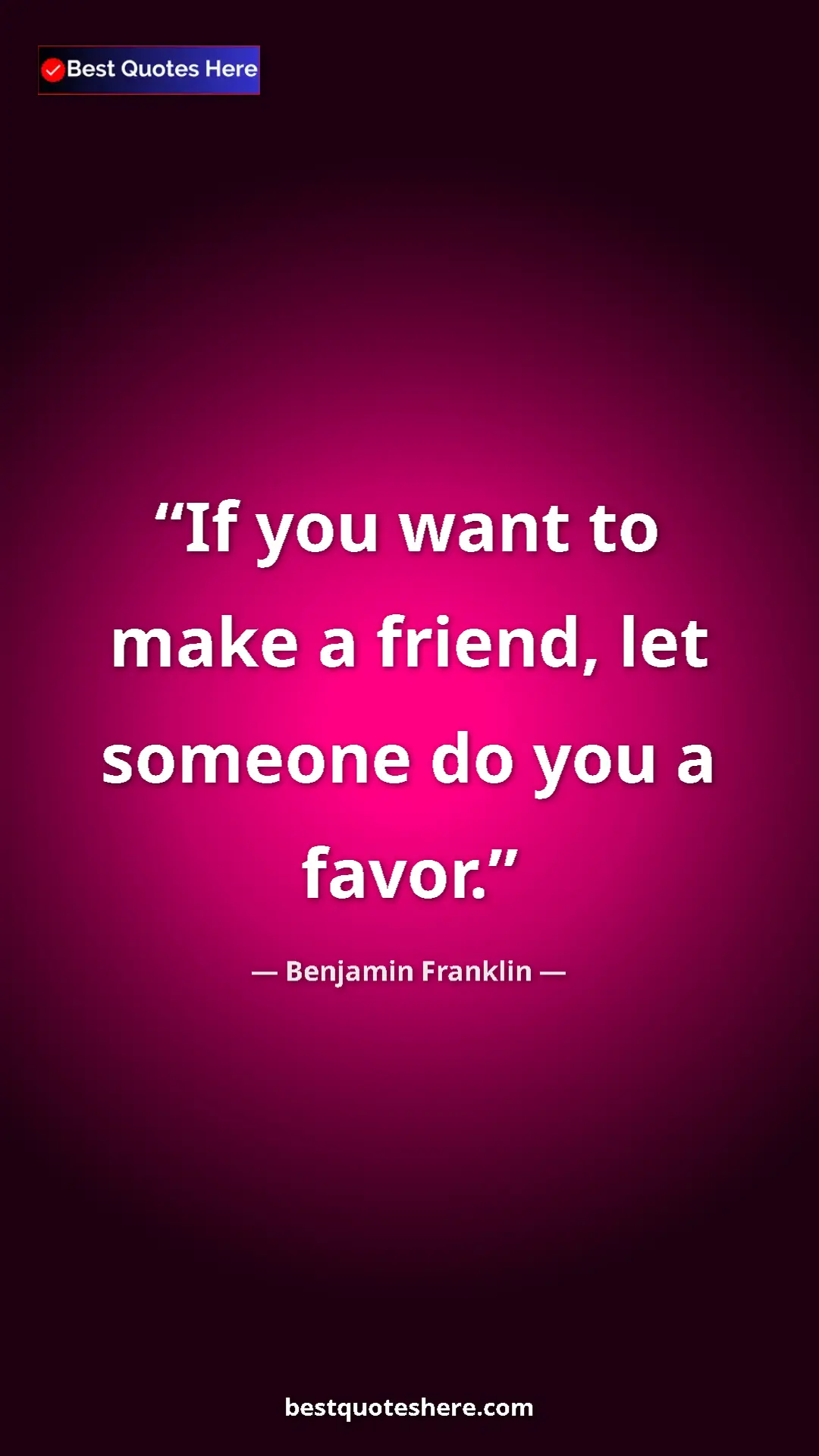 Benjamin Franklin Quote Card: "If you want to make a friend, let someone do you a favor." Pinterest quote poster by Benjamin Franklin: "If you want to make a friend, let someone do you a favor."