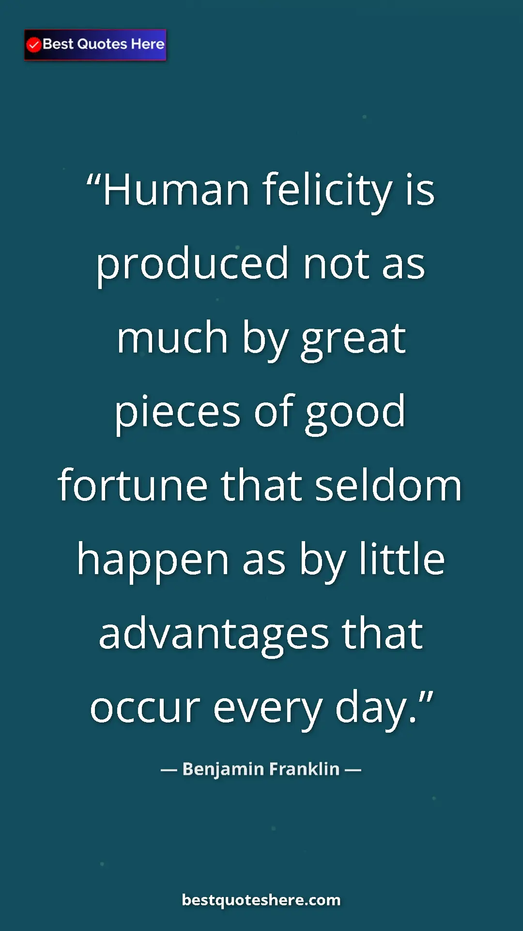 Benjamin Franklin Quote Card: "Human felicity is produced not as much by great pieces of..." Pinterest quote poster by Benjamin Franklin: "Human felicity is produced not as much by great pieces of..."