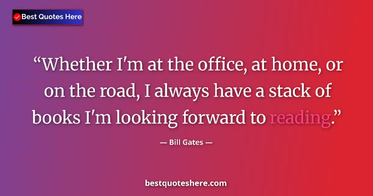 Quote by Bill Gates: Whether I'm at the office, at home, or on the road, I always have a stack of books I'm looking forwa...