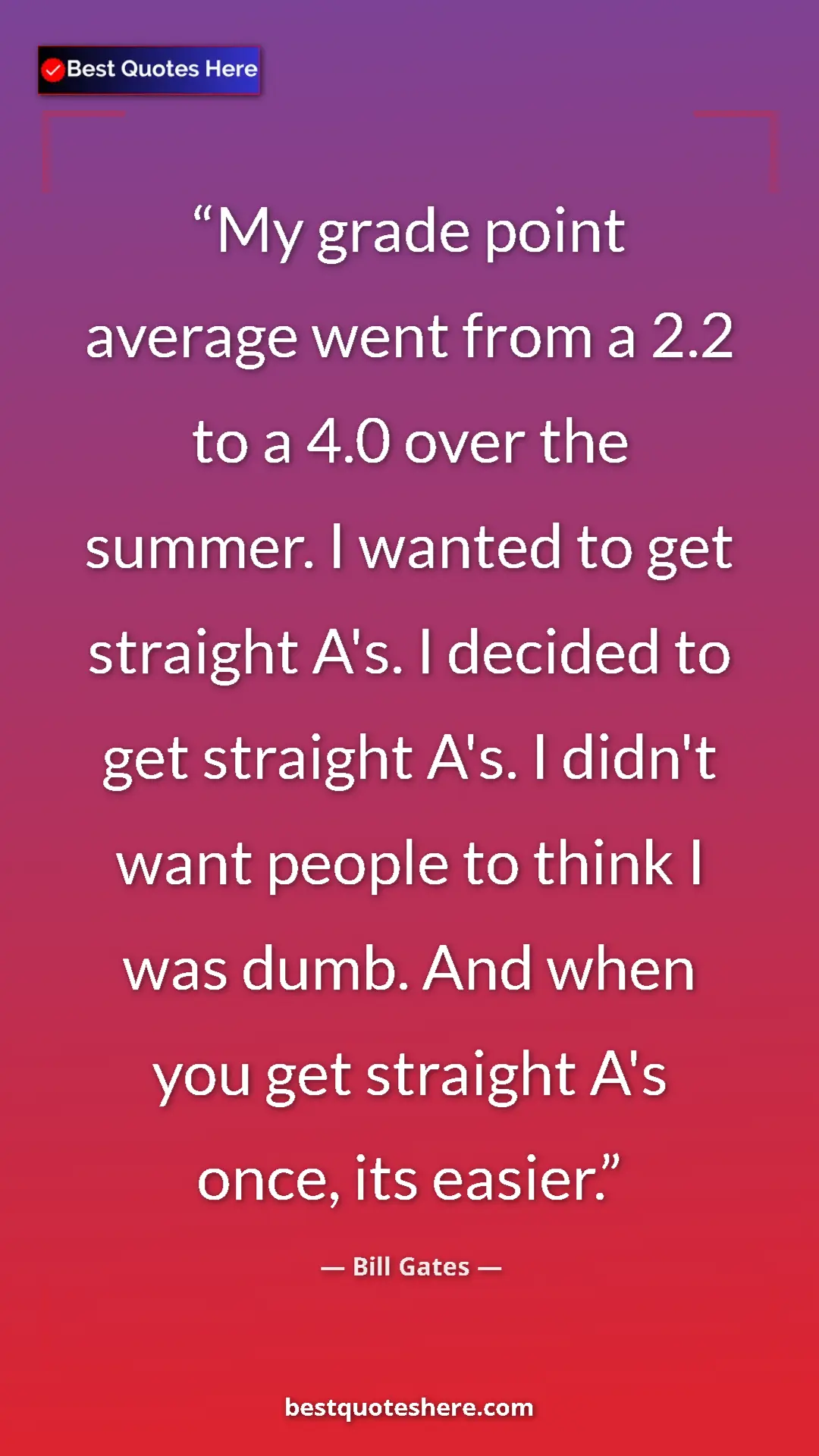 Bill Gates Quote Card: "My grade point average went from a 2.2 to a 4.0 over the..." Pinterest quote poster by Bill Gates: "My grade point average went from a 2.2 to a 4.0 over the..."