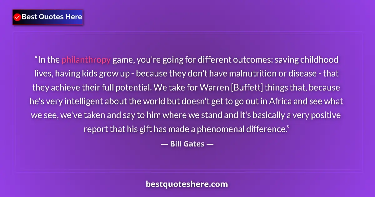 Quote by Bill Gates: In the philanthropy game, you're going for different outcomes: saving childhood lives, having kids g...